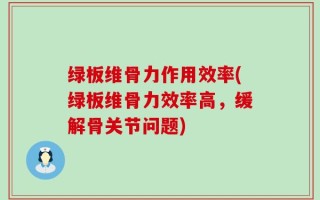 绿板维骨力作用效率(绿板维骨力效率高，缓解骨关节问题)