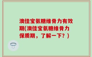 澳佳宝氨糖维骨力有效期(澳佳宝氨糖维骨力保质期，了解一下？)