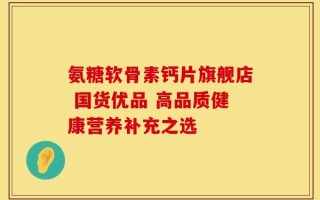 氨糖软骨素钙片旗舰店 国货优品 高品质健康营养补充之选