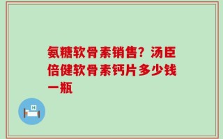氨糖软骨素销售？汤臣倍健软骨素钙片多少钱一瓶