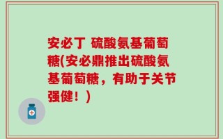 安必丁 硫酸氨基葡萄糖(安必鼎推出硫酸氨基葡萄糖，有助于关节强健！)