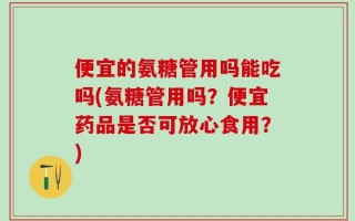 便宜的氨糖管用吗能吃吗(氨糖管用吗？便宜药品是否可放心食用？)
