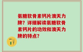 氨糖软骨素钙片澳天力牌？详细解读氨糖软骨素钙片的功效和澳天力牌的特点？