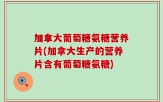 加拿大葡萄糖氨糖营养片(加拿大生产的营养片含有葡萄糖氨糖)