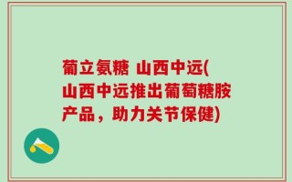 葡立氨糖 山西中远(山西中远推出葡萄糖胺产品，助力关节保健)
