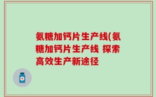 氨糖加钙片生产线(氨糖加钙片生产线 探索高效生产新途径