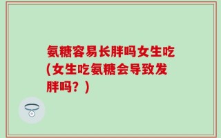 氨糖容易长胖吗女生吃(女生吃氨糖会导致发胖吗？)