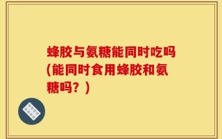 蜂胶与氨糖能同时吃吗(能同时食用蜂胶和氨糖吗？)
