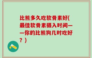 比熊多久吃软骨素好(最佳软骨素摄入时间——你的比熊狗几时吃好？)