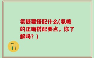 氨糖要搭配什么(氨糖的正确搭配要点，你了解吗？)