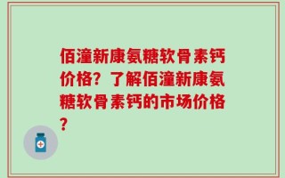 佰潼新康氨糖软骨素钙价格？了解佰潼新康氨糖软骨素钙的市场价格？