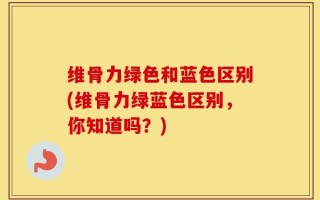 维骨力绿色和蓝色区别(维骨力绿蓝色区别，你知道吗？)