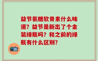 益节氨糖软骨素什么味道？益节是新出了个金装绿瓶吗？和之前的绿瓶有什么区别？