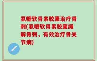 氨糖软骨素胶囊治疗骨刺(氨糖软骨素胶囊缓解骨刺，有效治疗骨关节病)