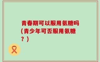 青春期可以服用氨糖吗(青少年可否服用氨糖？)