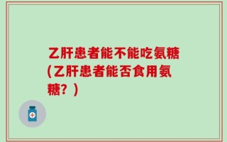 乙肝患者能不能吃氨糖(乙肝患者能否食用氨糖？)