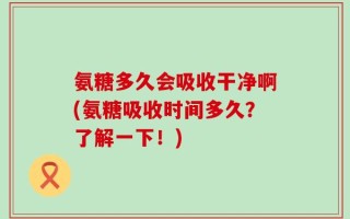 氨糖多久会吸收干净啊(氨糖吸收时间多久？了解一下！)
