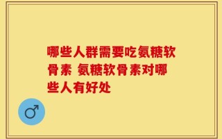 哪些人群需要吃氨糖软骨素 氨糖软骨素对哪些人有好处
