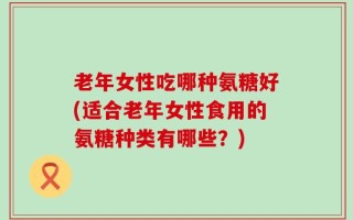 老年女性吃哪种氨糖好(适合老年女性食用的氨糖种类有哪些？)