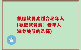氨糖软骨素适合老年人(氨糖软骨素：老年人滋养关节的选择)