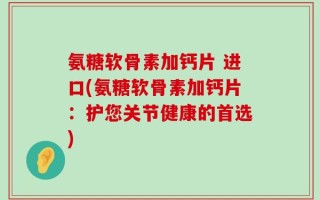 氨糖软骨素加钙片 进口(氨糖软骨素加钙片：护您关节健康的首选)
