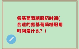 氨基葡萄糖服药时间(合适的氨基葡萄糖服用时间是什么？)