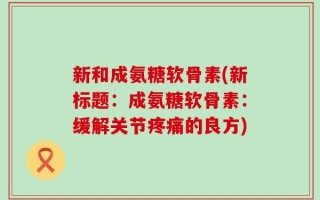 新和成氨糖软骨素(新标题：成氨糖软骨素：缓解关节疼痛的良方)