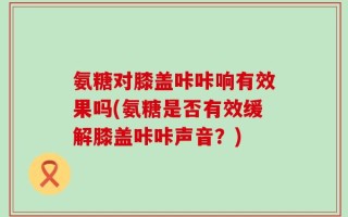 氨糖对膝盖咔咔响有效果吗(氨糖是否有效缓解膝盖咔咔声音？)