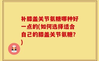 补膝盖关节氨糖哪种好一点的(如何选择适合自己的膝盖关节氨糖？)