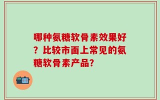 哪种氨糖软骨素效果好？比较市面上常见的氨糖软骨素产品？