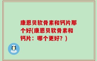 康恩贝软骨素和钙片那个好(康恩贝软骨素和钙片：哪个更好？)