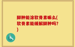 脚肿能涂软骨素嘛么(软骨素能缓解脚肿吗？)