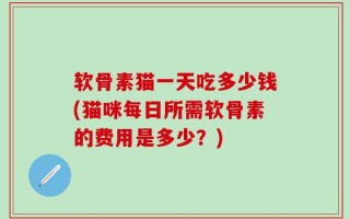 软骨素猫一天吃多少钱(猫咪每日所需软骨素的费用是多少？)