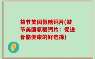 益节美国氨糖钙片(益节美国氨糖钙片：促进骨骼健康的好选择)
