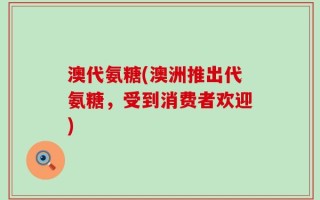 澳代氨糖(澳洲推出代氨糖，受到消费者欢迎)