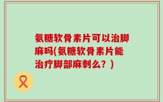 氨糖软骨素片可以治脚麻吗(氨糖软骨素片能治疗脚部麻刺么？)