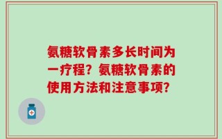 氨糖软骨素多长时间为一疗程？氨糖软骨素的使用方法和注意事项？