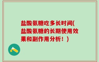盐酸氨糖吃多长时间(盐酸氨糖的长期使用效果和副作用分析！)