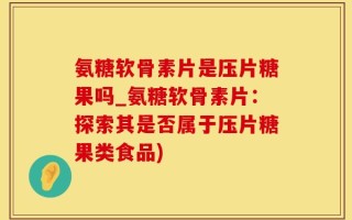 氨糖软骨素片是压片糖果吗_氨糖软骨素片：探索其是否属于压片糖果类食品)