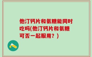 他汀钙片和氨糖能同时吃吗(他汀钙片和氨糖可否一起服用？)