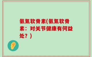 氨氮软骨素(氨氮软骨素：对关节健康有何益处？)