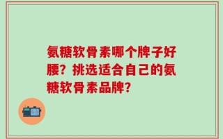 氨糖软骨素哪个牌子好腰？挑选适合自己的氨糖软骨素品牌？
