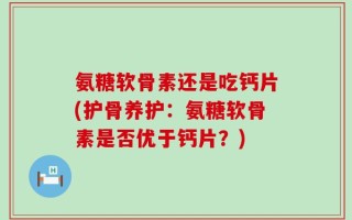 氨糖软骨素还是吃钙片(护骨养护：氨糖软骨素是否优于钙片？)