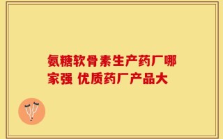 氨糖软骨素生产药厂哪家强 优质药厂产品大