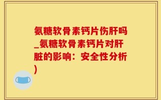 氨糖软骨素钙片伤肝吗_氨糖软骨素钙片对肝脏的影响：安全性分析)