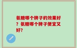 氨糖哪个牌子的效果好？氨糖哪个牌子便宜又好？