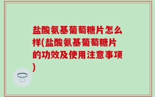 盐酸氨基葡萄糖片怎么样(盐酸氨基葡萄糖片的功效及使用注意事项)