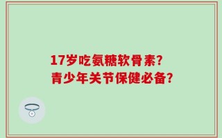 17岁吃氨糖软骨素？青少年关节保健必备？