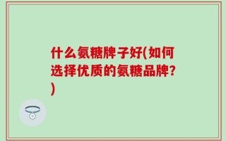 什么氨糖牌子好(如何选择优质的氨糖品牌？)