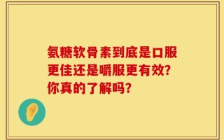 氨糖软骨素到底是口服更佳还是嚼服更有效？你真的了解吗？
